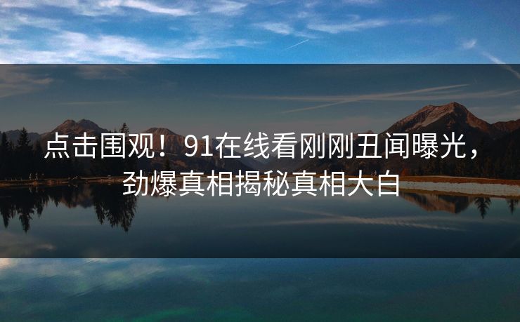 点击围观！91在线看刚刚丑闻曝光，劲爆真相揭秘真相大白