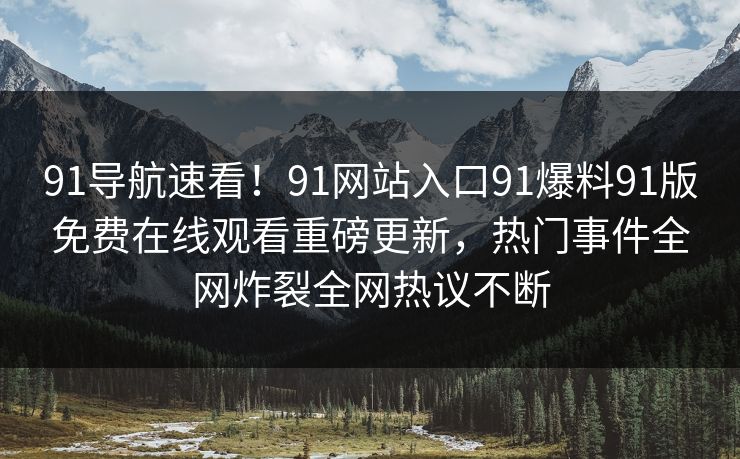91导航速看！91网站入口91爆料91版免费在线观看重磅更新，热门事件全网炸裂全网热议不断