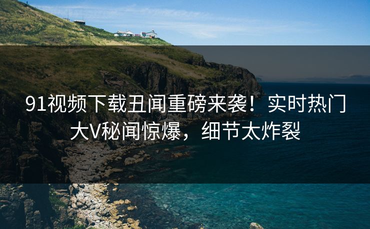91视频下载丑闻重磅来袭！实时热门大V秘闻惊爆，细节太炸裂