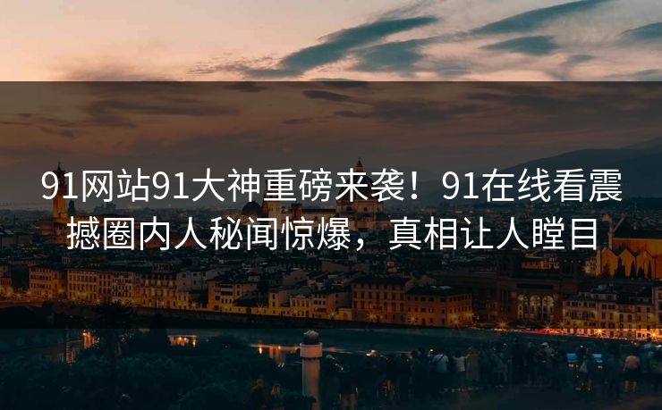 91网站91大神重磅来袭！91在线看震撼圈内人秘闻惊爆，真相让人瞠目