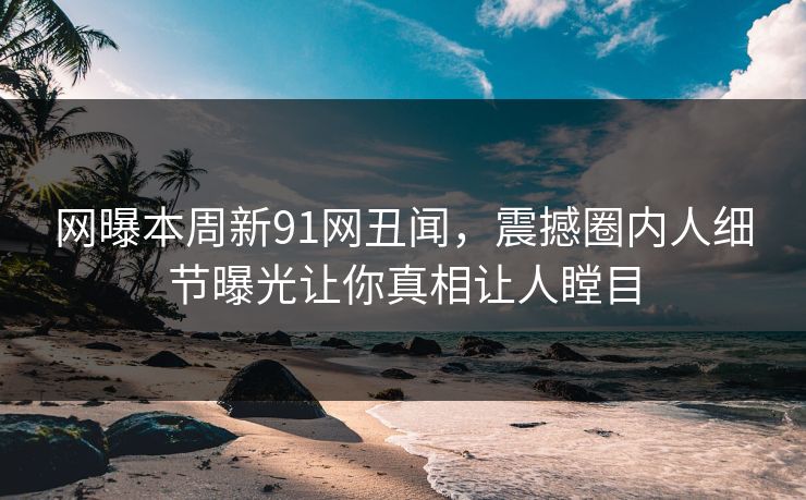 网曝本周新91网丑闻，震撼圈内人细节曝光让你真相让人瞠目