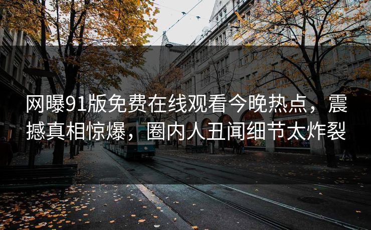 网曝91版免费在线观看今晚热点，震撼真相惊爆，圈内人丑闻细节太炸裂