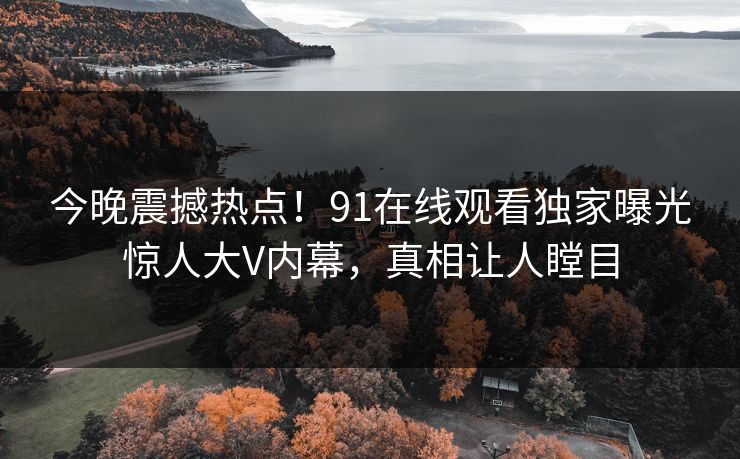 今晚震撼热点！91在线观看独家曝光惊人大V内幕，真相让人瞠目