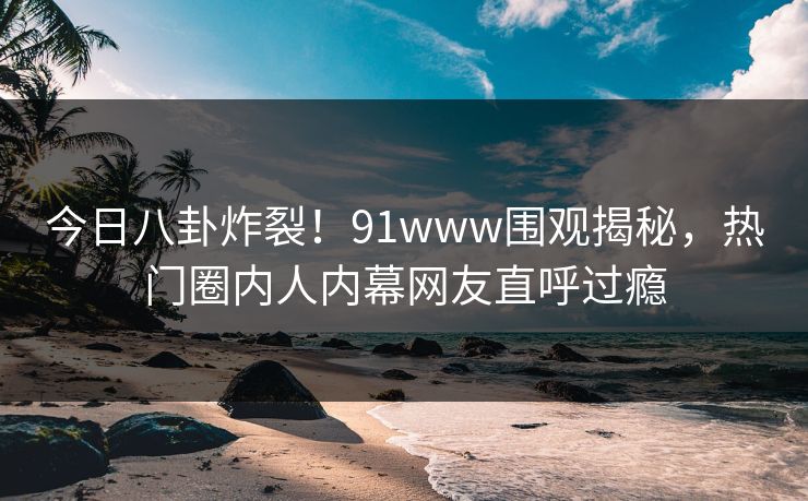 今日八卦炸裂！91www围观揭秘，热门圈内人内幕网友直呼过瘾
