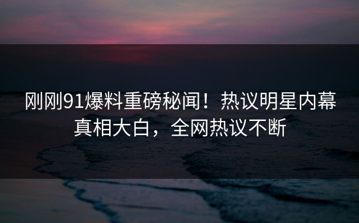 刚刚91爆料重磅秘闻！热议明星内幕真相大白，全网热议不断