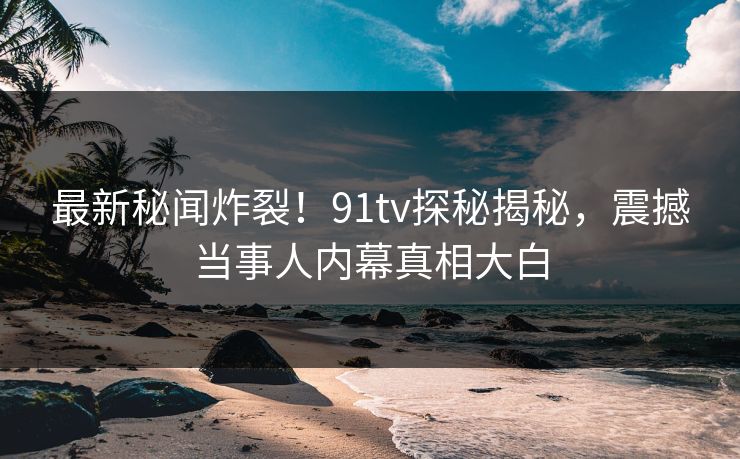 最新秘闻炸裂！91tv探秘揭秘，震撼当事人内幕真相大白