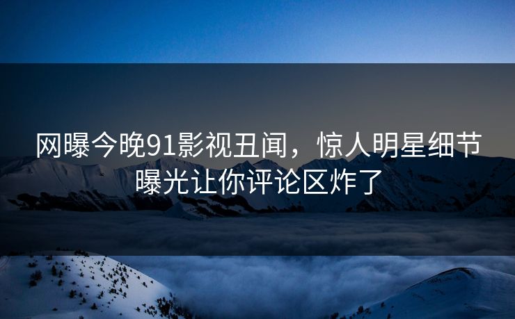 网曝今晚91影视丑闻，惊人明星细节曝光让你评论区炸了