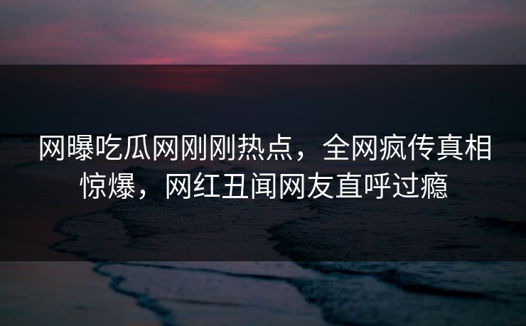 网曝吃瓜网刚刚热点，全网疯传真相惊爆，网红丑闻网友直呼过瘾