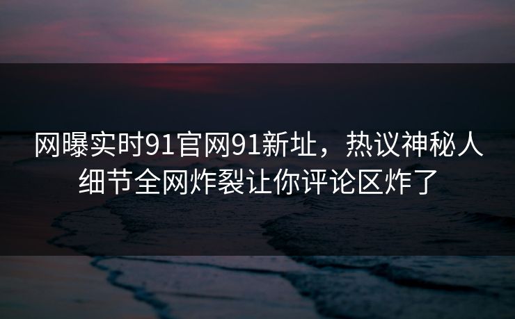 网曝实时91官网91新址，热议神秘人细节全网炸裂让你评论区炸了