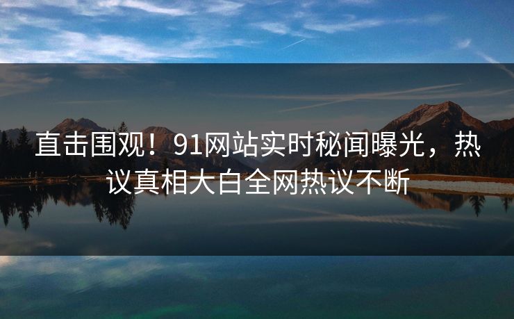 直击围观！91网站实时秘闻曝光，热议真相大白全网热议不断