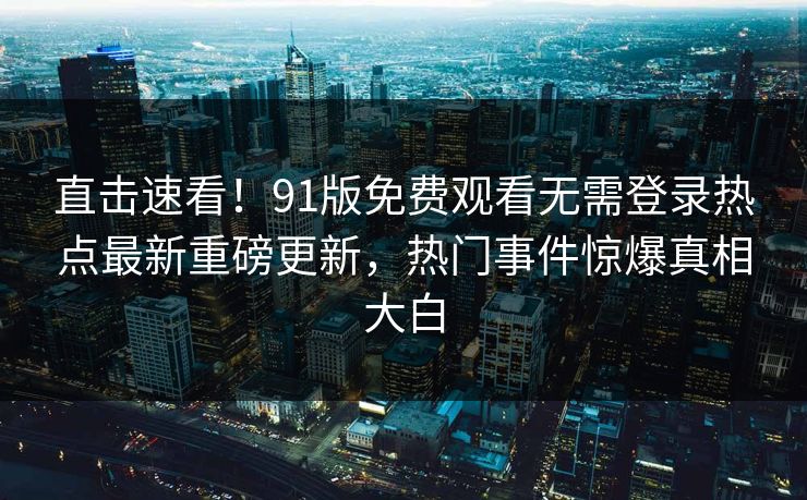 直击速看！91版免费观看无需登录热点最新重磅更新，热门事件惊爆真相大白