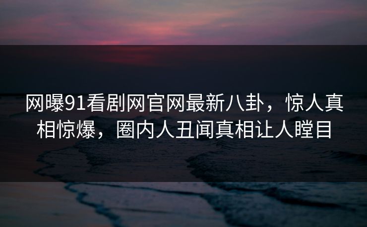 网曝91看剧网官网最新八卦，惊人真相惊爆，圈内人丑闻真相让人瞠目
