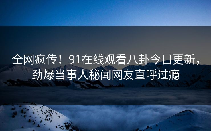 全网疯传！91在线观看八卦今日更新，劲爆当事人秘闻网友直呼过瘾