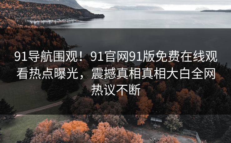 91导航围观！91官网91版免费在线观看热点曝光，震撼真相真相大白全网热议不断