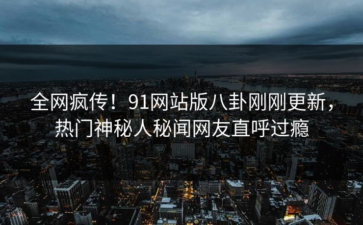 全网疯传！91网站版八卦刚刚更新，热门神秘人秘闻网友直呼过瘾