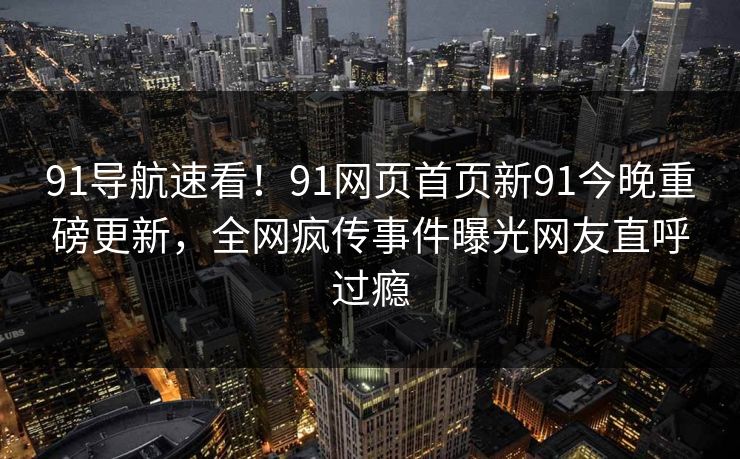 91导航速看！91网页首页新91今晚重磅更新，全网疯传事件曝光网友直呼过瘾