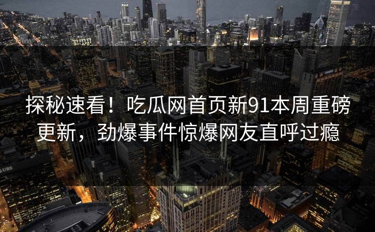 探秘速看！吃瓜网首页新91本周重磅更新，劲爆事件惊爆网友直呼过瘾
