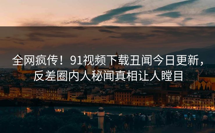 全网疯传！91视频下载丑闻今日更新，反差圈内人秘闻真相让人瞠目