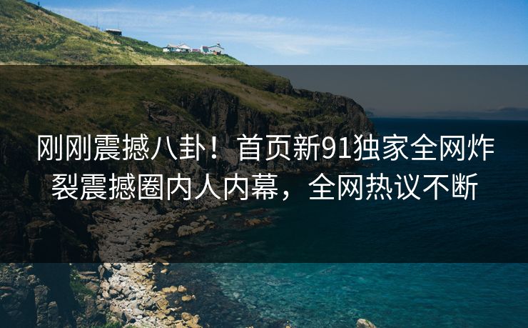 刚刚震撼八卦！首页新91独家全网炸裂震撼圈内人内幕，全网热议不断