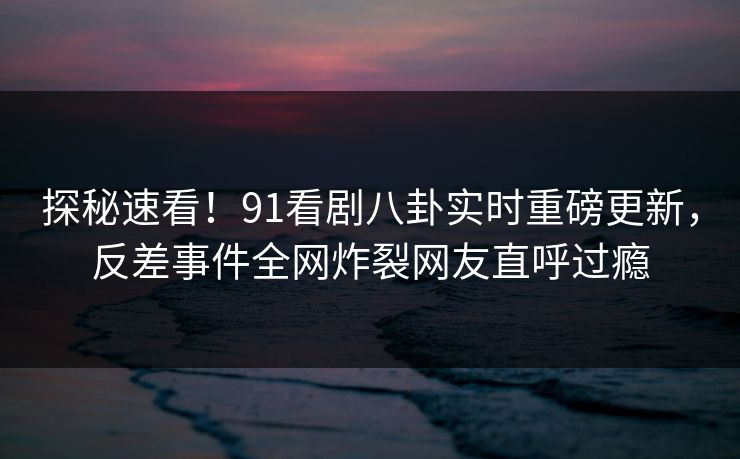 探秘速看！91看剧八卦实时重磅更新，反差事件全网炸裂网友直呼过瘾