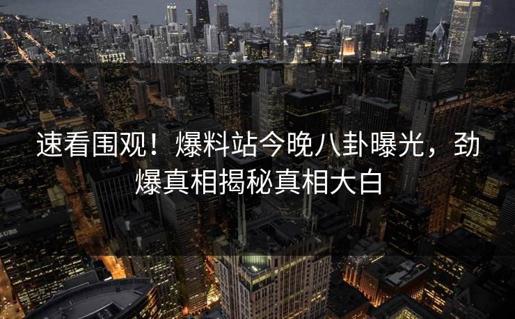 速看围观！爆料站今晚八卦曝光，劲爆真相揭秘真相大白