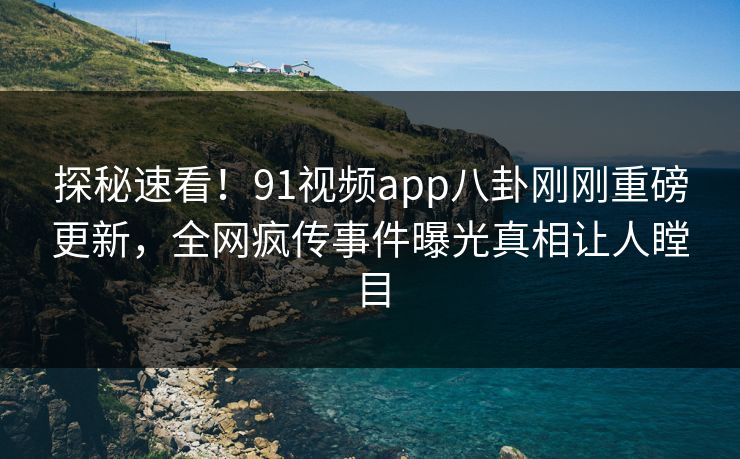 探秘速看！91视频app八卦刚刚重磅更新，全网疯传事件曝光真相让人瞠目