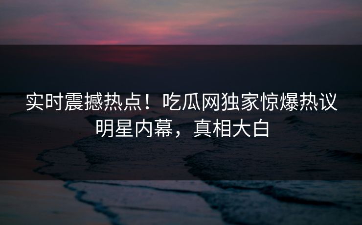 实时震撼热点！吃瓜网独家惊爆热议明星内幕，真相大白