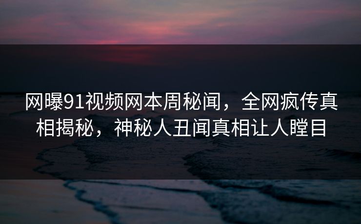 网曝91视频网本周秘闻，全网疯传真相揭秘，神秘人丑闻真相让人瞠目