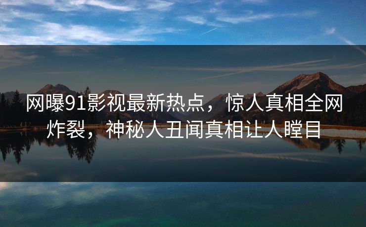 网曝91影视最新热点，惊人真相全网炸裂，神秘人丑闻真相让人瞠目