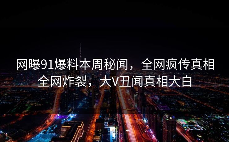 网曝91爆料本周秘闻，全网疯传真相全网炸裂，大V丑闻真相大白