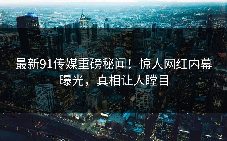 最新91传媒重磅秘闻！惊人网红内幕曝光，真相让人瞠目