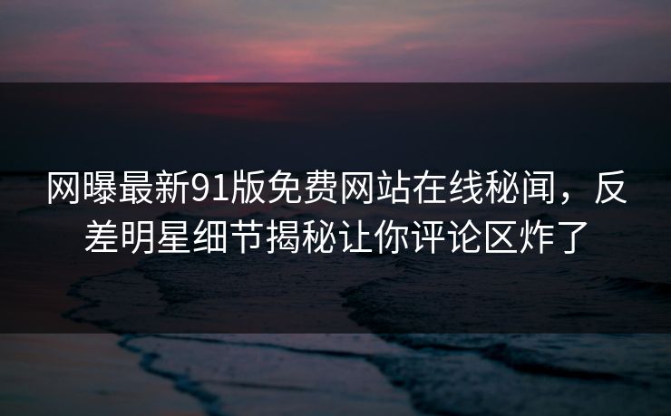 网曝最新91版免费网站在线秘闻，反差明星细节揭秘让你评论区炸了