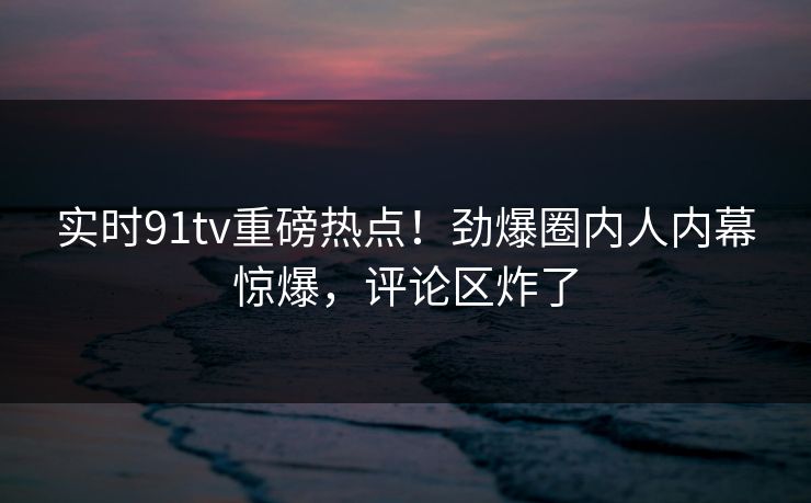 实时91tv重磅热点！劲爆圈内人内幕惊爆，评论区炸了