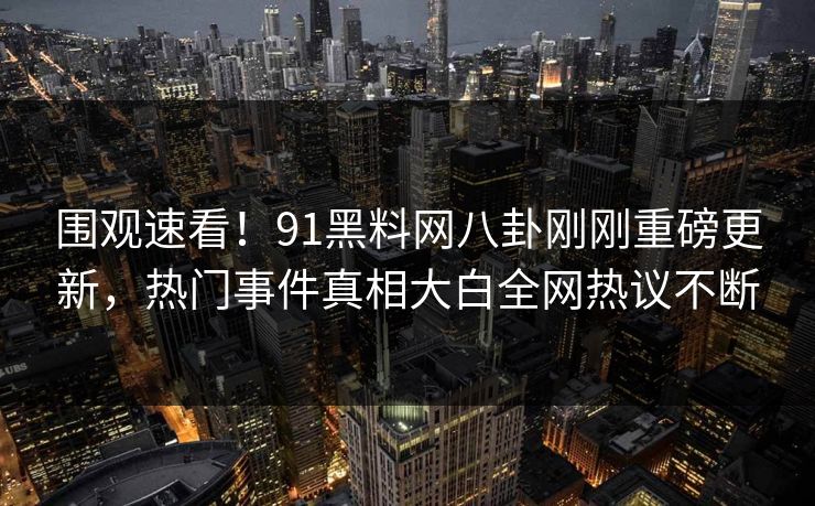 围观速看！91黑料网八卦刚刚重磅更新，热门事件真相大白全网热议不断