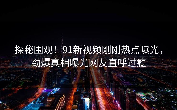 探秘围观！91新视频刚刚热点曝光，劲爆真相曝光网友直呼过瘾