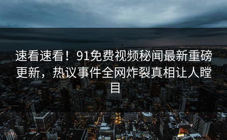 速看速看！91免费视频秘闻最新重磅更新，热议事件全网炸裂真相让人瞠目