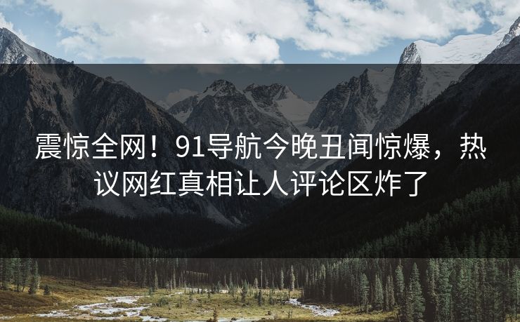 震惊全网！91导航今晚丑闻惊爆，热议网红真相让人评论区炸了