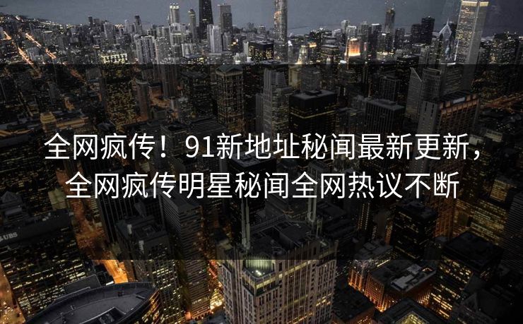 全网疯传！91新地址秘闻最新更新，全网疯传明星秘闻全网热议不断