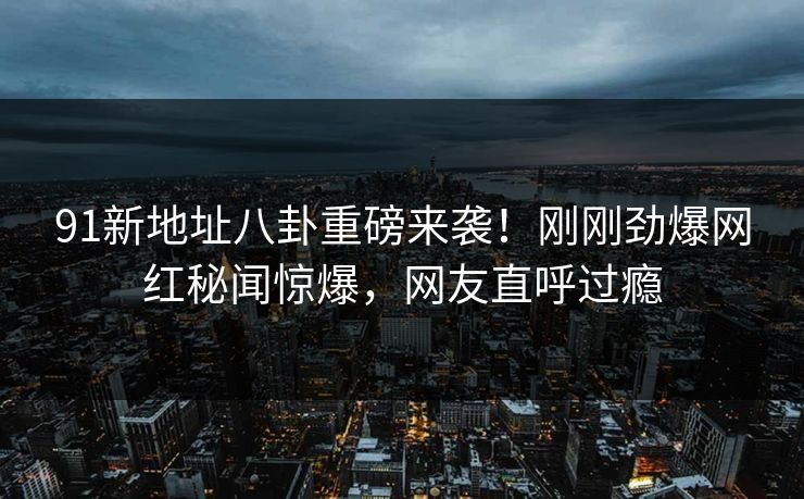 91新地址八卦重磅来袭！刚刚劲爆网红秘闻惊爆，网友直呼过瘾