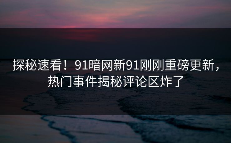 探秘速看！91暗网新91刚刚重磅更新，热门事件揭秘评论区炸了