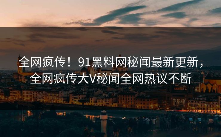 全网疯传！91黑料网秘闻最新更新，全网疯传大V秘闻全网热议不断
