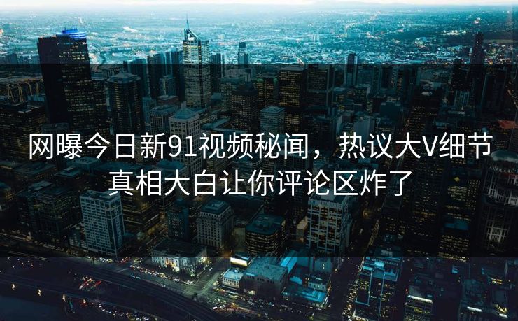 网曝今日新91视频秘闻，热议大V细节真相大白让你评论区炸了