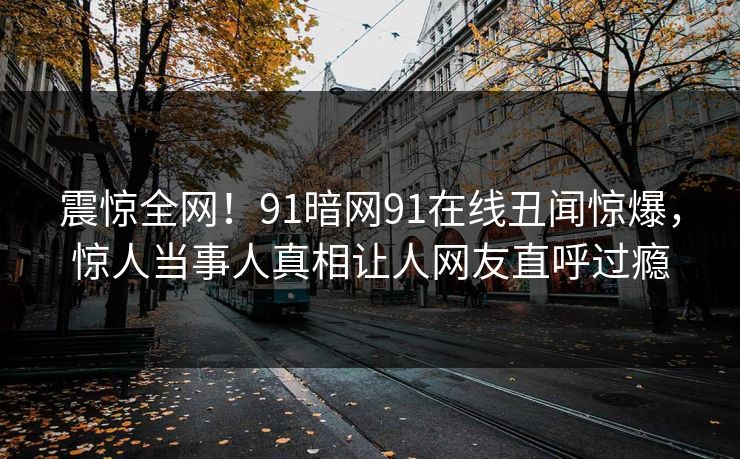 震惊全网！91暗网91在线丑闻惊爆，惊人当事人真相让人网友直呼过瘾