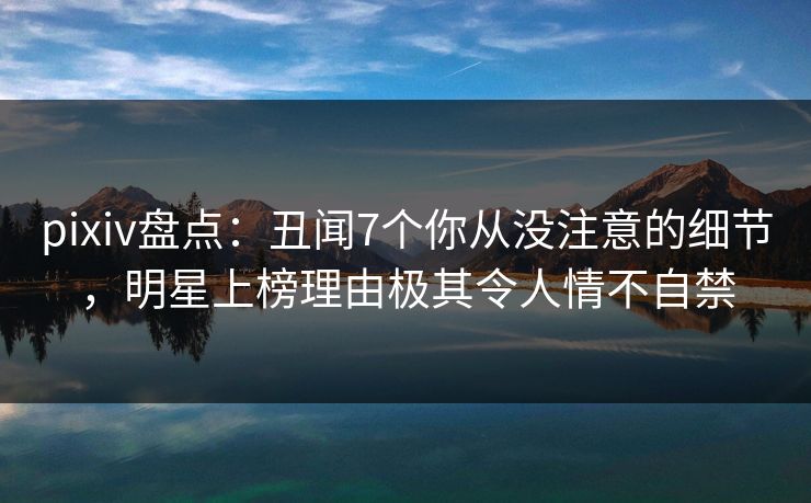pixiv盘点：丑闻7个你从没注意的细节，明星上榜理由极其令人情不自禁
