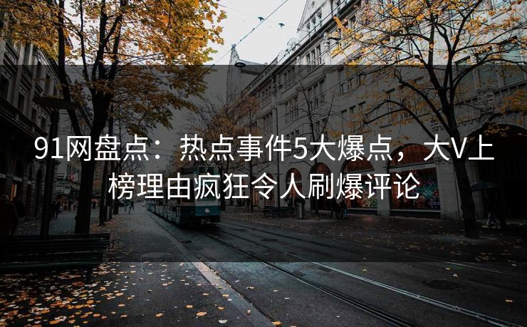 91网盘点：热点事件5大爆点，大V上榜理由疯狂令人刷爆评论