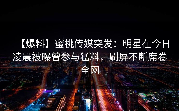 【爆料】蜜桃传媒突发：明星在今日凌晨被曝曾参与猛料，刷屏不断席卷全网