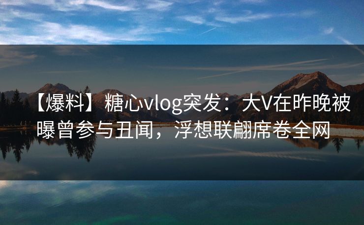 【爆料】糖心vlog突发：大V在昨晚被曝曾参与丑闻，浮想联翩席卷全网