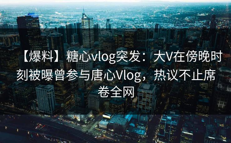 【爆料】糖心vlog突发：大V在傍晚时刻被曝曾参与唐心Vlog，热议不止席卷全网