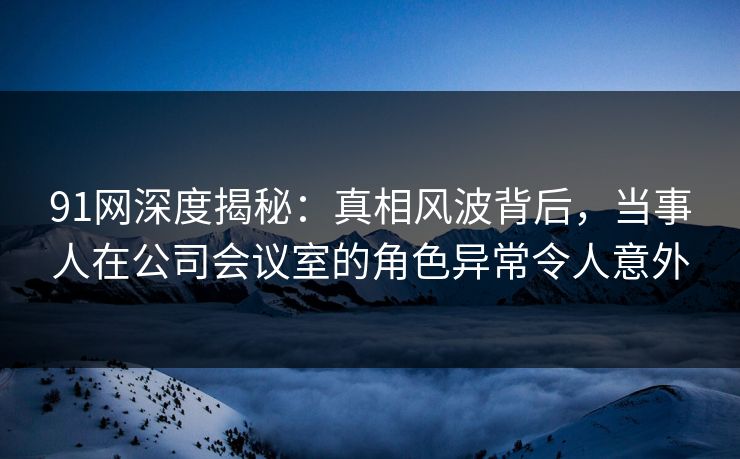 91网深度揭秘：真相风波背后，当事人在公司会议室的角色异常令人意外