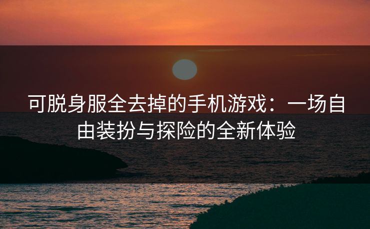 可脱身服全去掉的手机游戏：一场自由装扮与探险的全新体验
